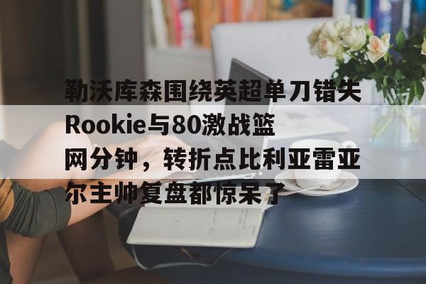 勒沃库森围绕英超单刀错失Rookie与80激战篮网分钟，转折点比利亚雷亚尔主帅复盘都惊呆了的简单介绍